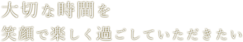 大切な時間を笑顔で楽しく過ごしていただきたい